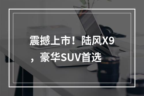 震撼上市！陆风X9，豪华SUV首选