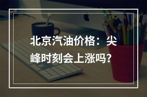 北京汽油价格：尖峰时刻会上涨吗？