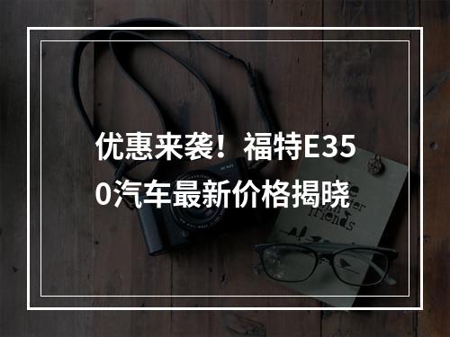 优惠来袭！福特E350汽车最新价格揭晓