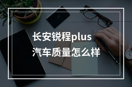 长安锐程plus汽车质量怎么样