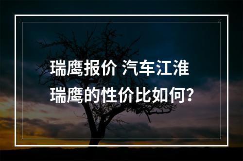 瑞鹰报价 汽车江淮瑞鹰的性价比如何？