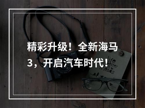 精彩升级！全新海马3，开启汽车时代！