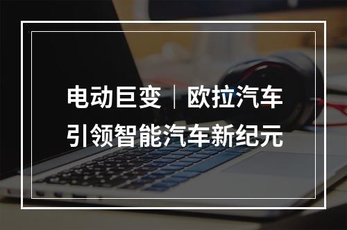 电动巨变｜欧拉汽车引领智能汽车新纪元