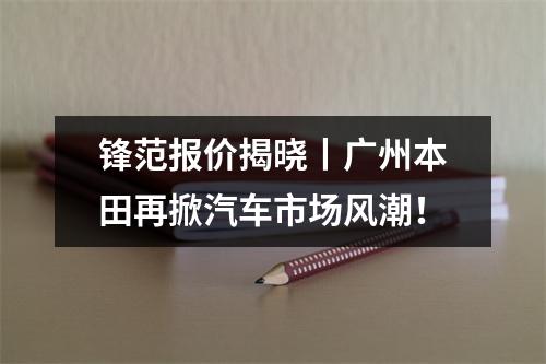 锋范报价揭晓丨广州本田再掀汽车市场风潮！