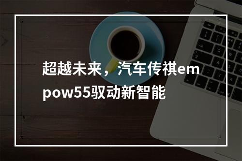 超越未来，汽车传祺empow55驭动新智能