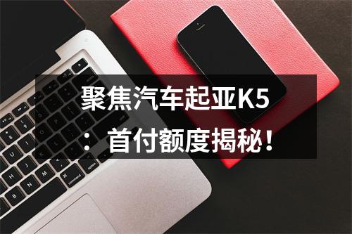 聚焦汽车起亚K5：首付额度揭秘！