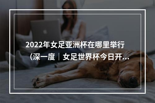 2022年女足亚洲杯在哪里举行（深一度｜女足世界杯今日开幕让我们为女足事业再添一把火）