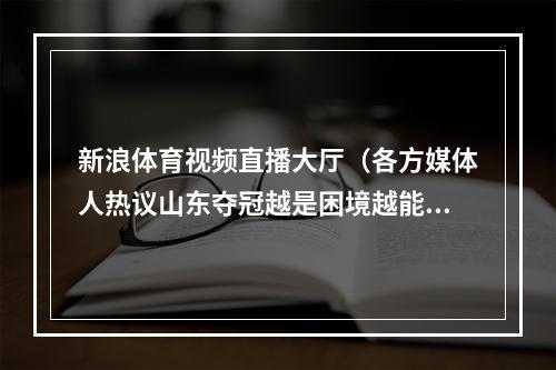 新浪体育视频直播大厅（各方媒体人热议山东夺冠越是困境越能体现坚守的重要性）