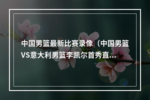 中国男篮最新比赛录像（中国男篮VS意大利男篮李凯尔首秀直播高清回放全程录像比赛）