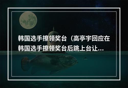 韩国选手擦领奖台（高亭宇回应在韩国选手擦领奖台后跳上台让他们老实点听咱国歌）