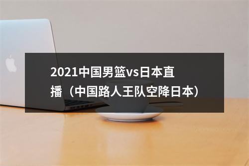 2021中国男篮vs日本直播（中国路人王队空降日本）