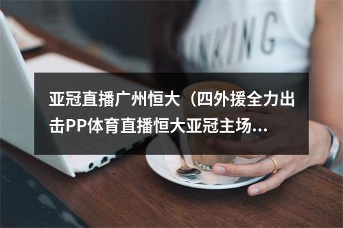 亚冠直播广州恒大（四外援全力出击PP体育直播恒大亚冠主场保卫战）