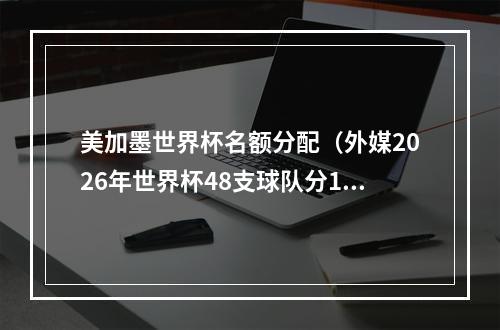 美加墨世界杯名额分配（外媒2026年世界杯48支球队分12个小组）