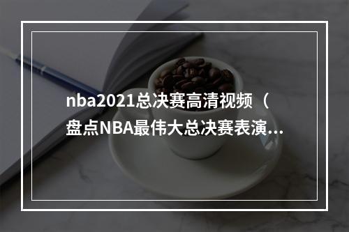 nba2021总决赛高清视频（盘点NBA最伟大总决赛表演乔丹场均41分封神）