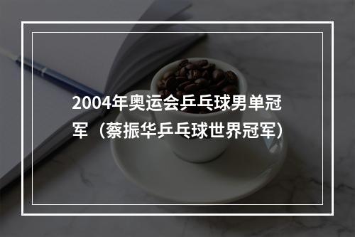 2004年奥运会乒乓球男单冠军（蔡振华乒乓球世界冠军）