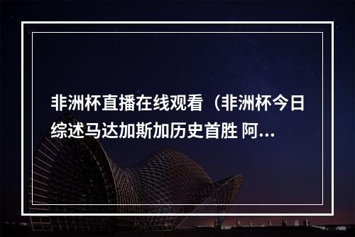 非洲杯直播在线观看（非洲杯今日综述马达加斯加历史首胜 阿尔及利亚10塞内加尔）