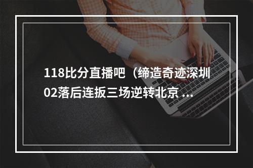 118比分直播吧（缔造奇迹深圳02落后连扳三场逆转北京 成CBA历史首队）