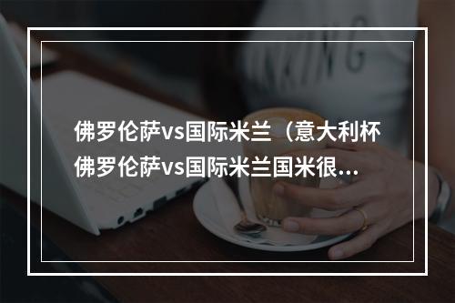 佛罗伦萨vs国际米兰（意大利杯佛罗伦萨vs国际米兰国米很强是错觉两人缺阵很关键）