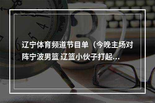 辽宁体育频道节目单（今晚主场对阵宁波男篮 辽篮小伙子打起精神来）