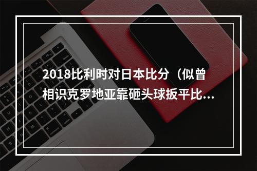 2018比利时对日本比分（似曾相识克罗地亚靠砸头球扳平比分）