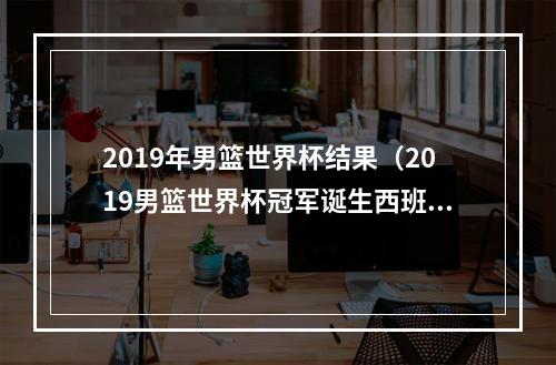 2019年男篮世界杯结果（2019男篮世界杯冠军诞生西班牙9575击败阿根廷）