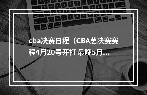 cba决赛日程（CBA总决赛赛程4月20号开打 最晚5月2日结束）