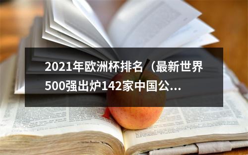 2021年欧洲杯排名（最新世界500强出炉142家中国公司上榜）