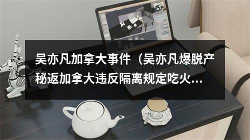 吴亦凡加拿大事件（吴亦凡爆脱产秘返加拿大违反隔离规定吃火锅照曝粉丝火大给真相）