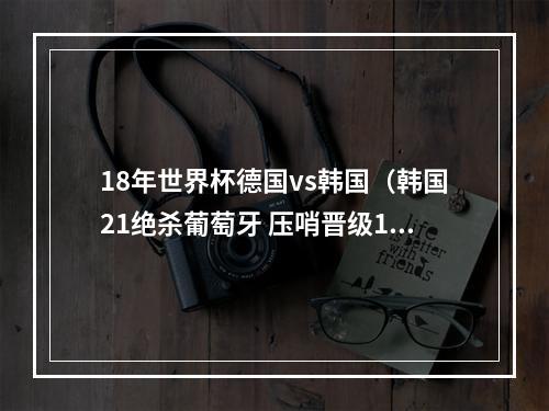 18年世界杯德国vs韩国（韩国21绝杀葡萄牙 压哨晋级16强）