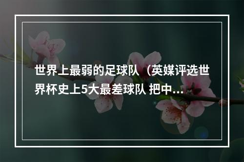 世界上最弱的足球队（英媒评选世界杯史上5大最差球队 把中国队也选进去了⋯⋯）