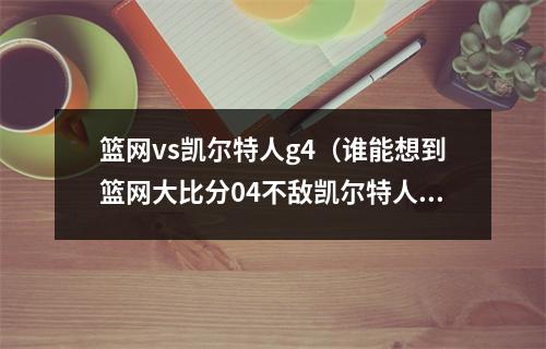 篮网vs凯尔特人g4（谁能想到篮网大比分04不敌凯尔特人 成首轮唯一被横扫球队）