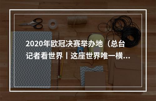 2020年欧冠决赛举办地（总台记者看世界丨这座世界唯一横跨欧亚的城市再迎欧冠决赛）