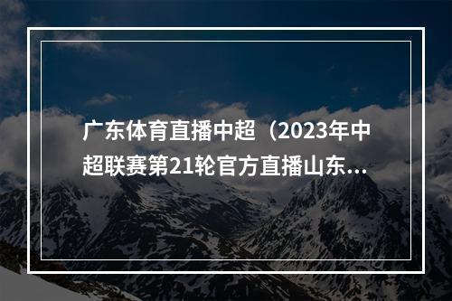 广东体育直播中超（2023年中超联赛第21轮官方直播山东泰山vs成都蓉城高清视频）