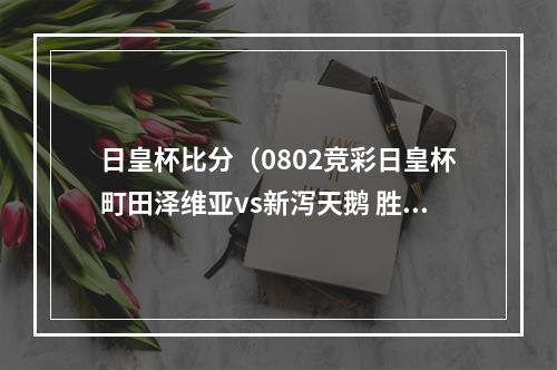 日皇杯比分（0802竞彩日皇杯町田泽维亚vs新泻天鹅 胜负平比分分析预测）