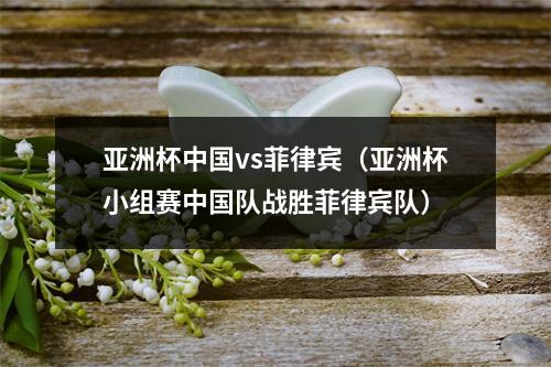 亚洲杯中国vs菲律宾（亚洲杯小组赛中国队战胜菲律宾队）