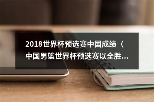 2018世界杯预选赛中国成绩（中国男篮世界杯预选赛以全胜告终）