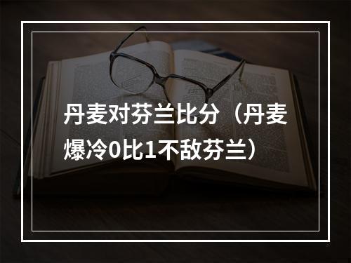 丹麦对芬兰比分（丹麦爆冷0比1不敌芬兰）