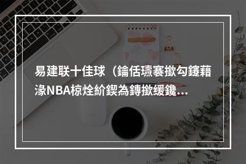 易建联十佳球（鑰佸瓙褰撳勾鑳藉湪NBA椋烇紒鍥為鏄撳缓鑱旂編鑱岀鐢熸动鍗佷匠鐞冿紒）