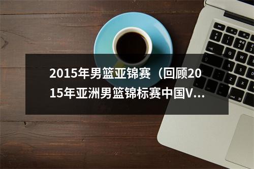 2015年男篮亚锦赛（回顾2015年亚洲男篮锦标赛中国VS菲律宾）