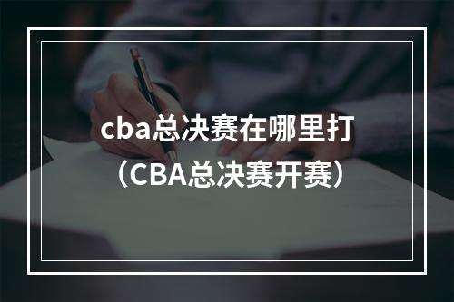 cba总决赛在哪里打（CBA总决赛开赛）