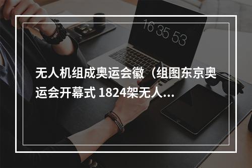 无人机组成奥运会徽（组图东京奥运会开幕式 1824架无人机组成会徽和地球）