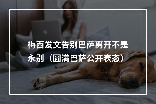 梅西发文告别巴萨离开不是永别（圆满巴萨公开表态）