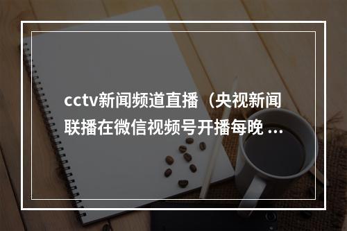 cctv新闻频道直播（央视新闻联播在微信视频号开播每晚 7 点）