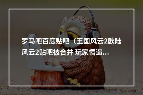 罗马吧百度贴吧（王国风云2欧陆风云2贴吧被合并 玩家懵逼后开启狂欢）