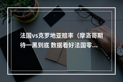 法国vs克罗地亚赔率（摩洛哥期待一黑到底 数据看好法国零封挺进决赛）