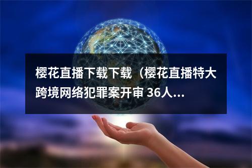 樱花直播下载下载（樱花直播特大跨境网络犯罪案开审 36人全部认罪认罚）