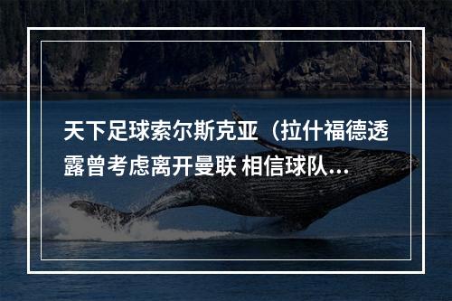 天下足球索尔斯克亚（拉什福德透露曾考虑离开曼联 相信球队实力在不断增长）