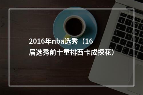 2016年nba选秀（16届选秀前十重排西卡成探花）