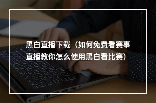 黑白直播下载（如何免费看赛事直播教你怎么使用黑白看比赛）