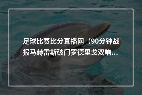 足球比赛比分直播网（90分钟战报马赫雷斯破门罗德里戈双响 皇马总比分55曼城进加时）